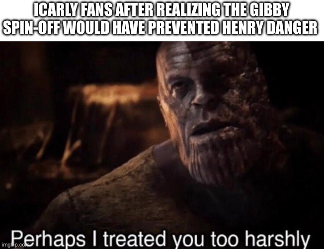 Gibby > Henry danger | ICARLY FANS AFTER REALIZING THE GIBBY SPIN-OFF WOULD HAVE PREVENTED HENRY DANGER | image tagged in perhaps i treated you too harshly,icarly,memes | made w/ Imgflip meme maker