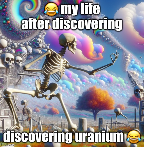 real | 😂 my life after discovering; discovering uranium 😂 | image tagged in real,funny,relatable,do not drink the lean guys,donotdieguys,eggs benedict | made w/ Imgflip meme maker