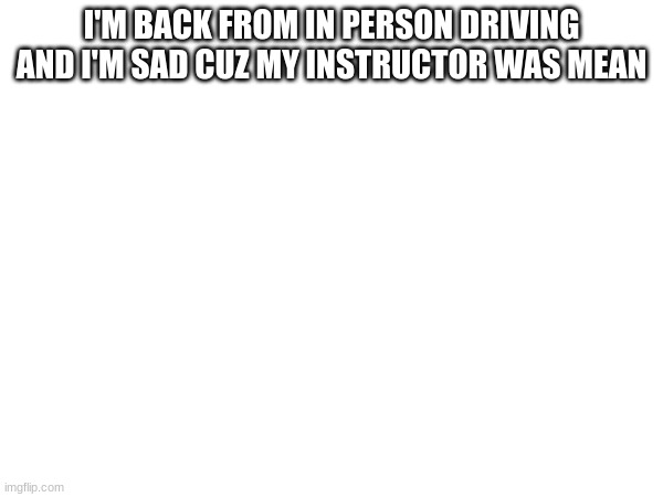I'M BACK FROM IN PERSON DRIVING AND I'M SAD CUZ MY INSTRUCTOR WAS MEAN | made w/ Imgflip meme maker