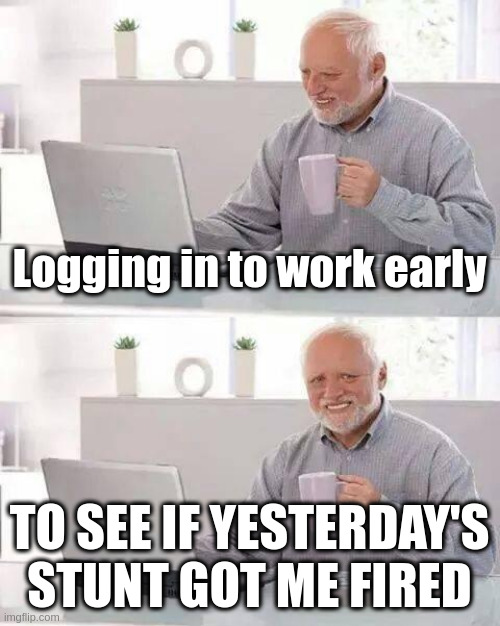 The suspense is real | Logging in to work early; TO SEE IF YESTERDAY'S STUNT GOT ME FIRED | image tagged in memes,hide the pain harold | made w/ Imgflip meme maker