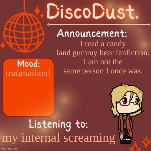 DiscoDust. Announcement Template | I read a candy land gummy bear fanfiction.
I am not the same person I once was. traumatized; my internal screaming | image tagged in discodust announcement template | made w/ Imgflip meme maker