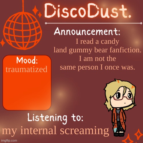 DiscoDust. Announcement Template | I read a candy land gummy bear fanfiction.
I am not the same person I once was. traumatized; my internal screaming | image tagged in discodust announcement template | made w/ Imgflip meme maker