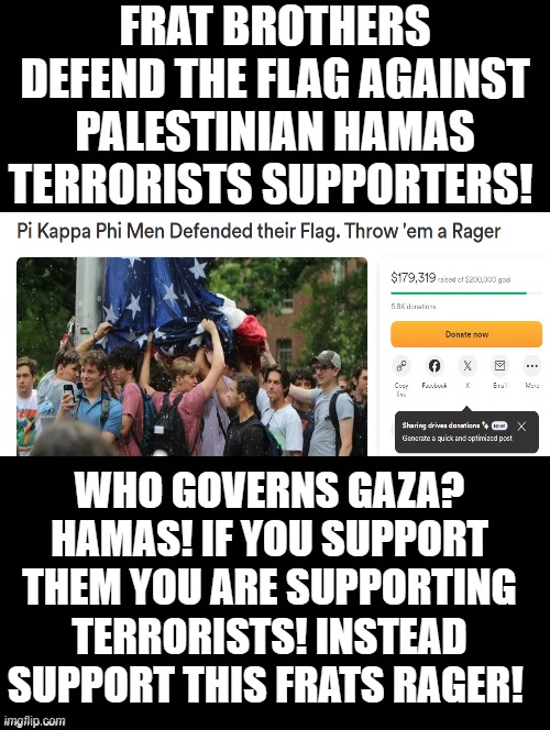 Do you support Hamas Palestinian Terrorists?  or this patriotic frat? | FRAT BROTHERS DEFEND THE FLAG AGAINST PALESTINIAN HAMAS TERRORISTS SUPPORTERS! WHO GOVERNS GAZA? HAMAS! IF YOU SUPPORT THEM YOU ARE SUPPORTING TERRORISTS! INSTEAD SUPPORT THIS FRATS RAGER! | image tagged in terrorist,morons,sam elliott special kind of stupid,idiots | made w/ Imgflip meme maker