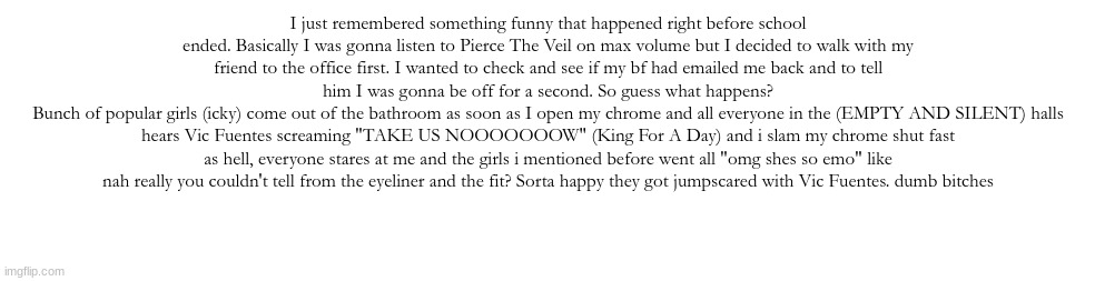 teehee, rant | I just remembered something funny that happened right before school ended. Basically I was gonna listen to Pierce The Veil on max volume but I decided to walk with my friend to the office first. I wanted to check and see if my bf had emailed me back and to tell him I was gonna be off for a second. So guess what happens?
Bunch of popular girls (icky) come out of the bathroom as soon as I open my chrome and all everyone in the (EMPTY AND SILENT) halls hears Vic Fuentes screaming "TAKE US NOOOOOOOW" (King For A Day) and i slam my chrome shut fast as hell, everyone stares at me and the girls i mentioned before went all "omg shes so emo" like nah really you couldn't tell from the eyeliner and the fit? Sorta happy they got jumpscared with Vic Fuentes. dumb bitches | made w/ Imgflip meme maker