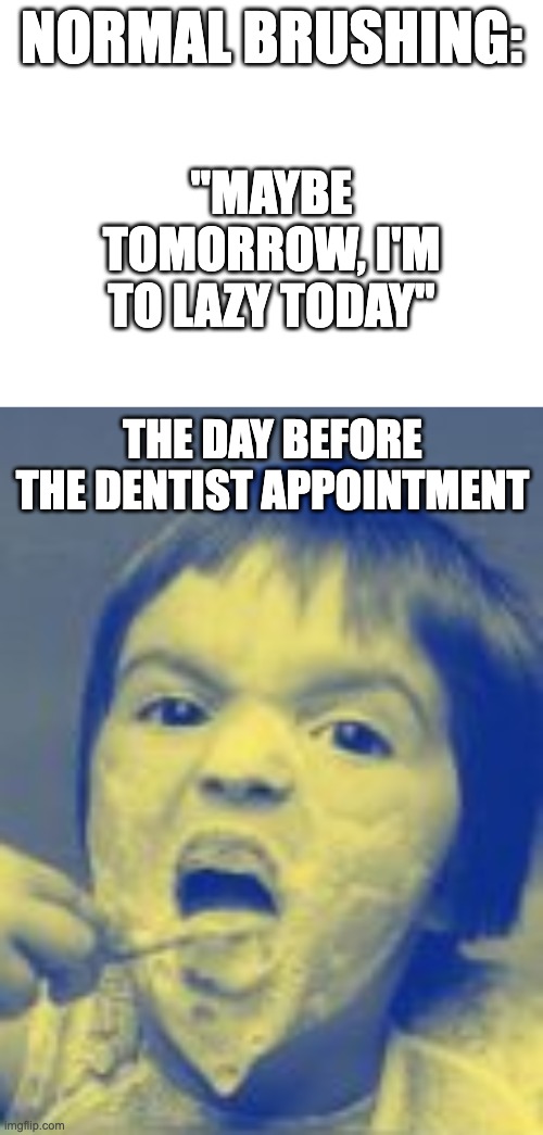 Overbrushing has been linked to many negative health effects, like whiter teeth, fewer cavities, and even a empty toothpaste tub | NORMAL BRUSHING:; "MAYBE TOMORROW, I'M TO LAZY TODAY"; THE DAY BEFORE THE DENTIST APPOINTMENT | image tagged in memes | made w/ Imgflip meme maker