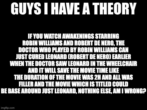guys i have a theory | IF YOU WATCH AWAKENINGS STARRING ROBIN WILLIAMS AND ROBERT DE NERO, THE DOCTOR WHO PLAYED BY ROBIN WILLIAMS CAN JUST CURED LEONARD (ROBERT DE NERO) EARLIER WHEN THE DOCTOR SAW LEONARD IN THE WHEELCHAIR AND IT WILL SAVE THE MOVIE TIME LIKE THE DURATION OF THE MOVIE WAS 2H AND ALL WAS FILLER AND THE MOVIE WHICH IS TITLED COULD BE BASE AROUND JUST LEONARD, NOTHING ELSE, AM I WRONG? | image tagged in guys i have a theory,memes,meme,funny,fun,movie | made w/ Imgflip meme maker
