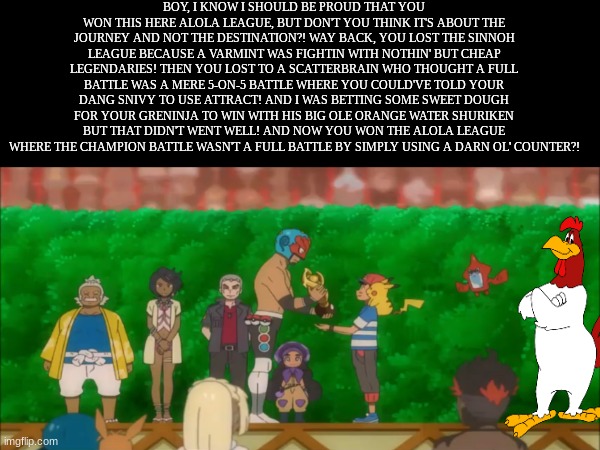 Foghorn Leghorn speaking Pokemon Facts | BOY, I KNOW I SHOULD BE PROUD THAT YOU WON THIS HERE ALOLA LEAGUE, BUT DON'T YOU THINK IT'S ABOUT THE JOURNEY AND NOT THE DESTINATION?! WAY BACK, YOU LOST THE SINNOH LEAGUE BECAUSE A VARMINT WAS FIGHTIN WITH NOTHIN' BUT CHEAP LEGENDARIES! THEN YOU LOST TO A SCATTERBRAIN WHO THOUGHT A FULL BATTLE WAS A MERE 5-ON-5 BATTLE WHERE YOU COULD'VE TOLD YOUR DANG SNIVY TO USE ATTRACT! AND I WAS BETTING SOME SWEET DOUGH FOR YOUR GRENINJA TO WIN WITH HIS BIG OLE ORANGE WATER SHURIKEN BUT THAT DIDN'T WENT WELL! AND NOW YOU WON THE ALOLA LEAGUE WHERE THE CHAMPION BATTLE WASN'T A FULL BATTLE BY SIMPLY USING A DARN OL' COUNTER?! | image tagged in memes,funny,pokemon,looney tunes,anime | made w/ Imgflip meme maker