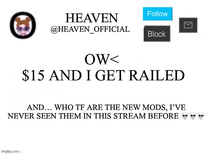 Ow< | OW< 
$15 AND I GET RAILED; AND… WHO TF ARE THE NEW MODS, I’VE NEVER SEEN THEM IN THIS STREAM BEFORE 💀💀💀 | image tagged in heaven s template | made w/ Imgflip meme maker