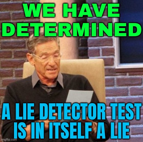 A Lie Detector Test Is In Itself A Lie | WE HAVE
DETERMINED; A LIE DETECTOR TEST
IS IN ITSELF A LIE | image tagged in memes,maury lie detector,liars,liar liar,liar liar pants on fire,test | made w/ Imgflip meme maker