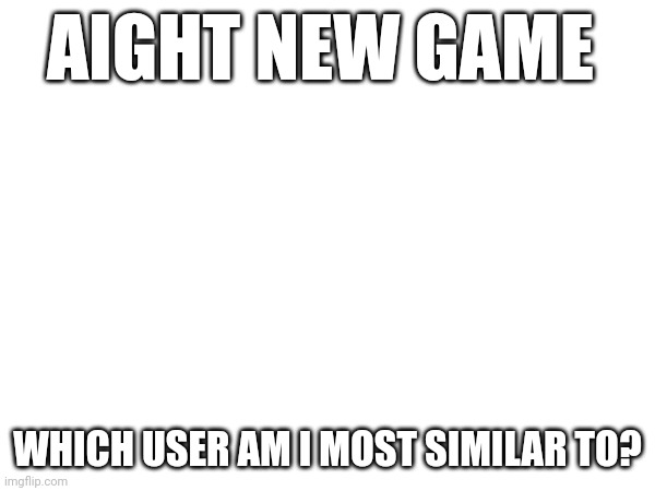 AIGHT NEW GAME; WHICH USER AM I MOST SIMILAR TO? | made w/ Imgflip meme maker