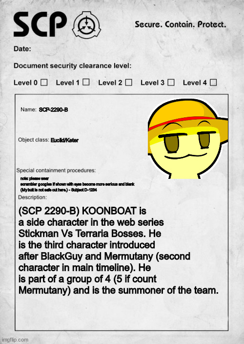 scp-2290-b | SCP-2290-B; Euclid/Keter; note: please wear
scrambler googles if shown with eyes become more serious and blank (My butt is not safe out here.) - Subject D-1234; (SCP 2290-B) KOONBOAT is a side character in the web series Stickman Vs Terraria Bosses. He is the third character introduced after BlackGuy and Mermutany (second character in main timeline). He is part of a group of 4 (5 if count Mermutany) and is the summoner of the team. | image tagged in scp document | made w/ Imgflip meme maker