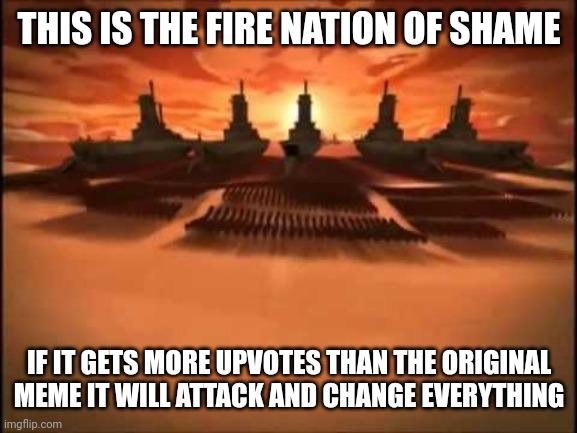 New of shame | THIS IS THE FIRE NATION OF SHAME; IF IT GETS MORE UPVOTES THAN THE ORIGINAL MEME IT WILL ATTACK AND CHANGE EVERYTHING | image tagged in and then fire nation attacked | made w/ Imgflip meme maker