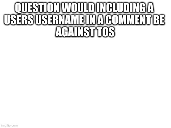 help | QUESTION WOULD INCLUDING A 
USERS USERNAME IN A COMMENT BE 
AGAINST TOS | image tagged in blank white template,imgflip | made w/ Imgflip meme maker