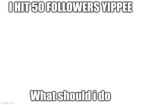 I HIT 50 FOLLOWERS YIPPEE; What should i do | made w/ Imgflip meme maker