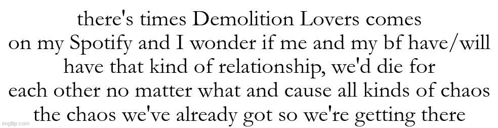 there's times Demolition Lovers comes on my Spotify and I wonder if me and my bf have/will have that kind of relationship, we'd die for each other no matter what and cause all kinds of chaos
the chaos we've already got so we're getting there | made w/ Imgflip meme maker