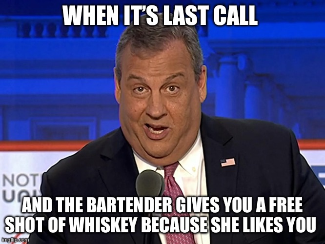 Chris Christie | WHEN IT’S LAST CALL; AND THE BARTENDER GIVES YOU A FREE SHOT OF WHISKEY BECAUSE SHE LIKES YOU | image tagged in chris christie | made w/ Imgflip meme maker