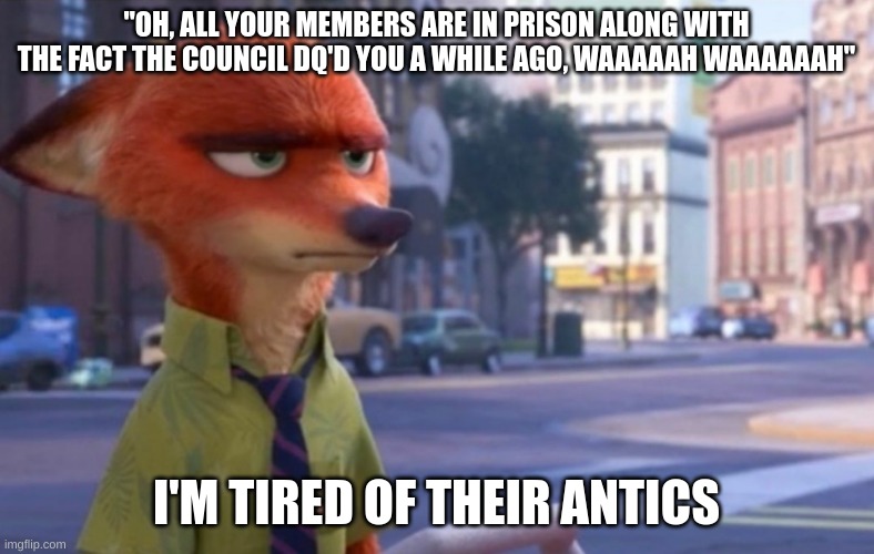 Nick Wilde annoyed | "OH, ALL YOUR MEMBERS ARE IN PRISON ALONG WITH THE FACT THE COUNCIL DQ'D YOU A WHILE AGO, WAAAAAH WAAAAAAH" I'M TIRED OF THEIR ANTICS | image tagged in nick wilde annoyed | made w/ Imgflip meme maker