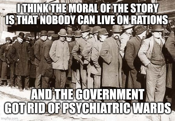 BREAD LINES | I THINK THE MORAL OF THE STORY IS THAT NOBODY CAN LIVE ON RATIONS AND THE GOVERNMENT GOT RID OF PSYCHIATRIC WARDS | image tagged in bread lines | made w/ Imgflip meme maker