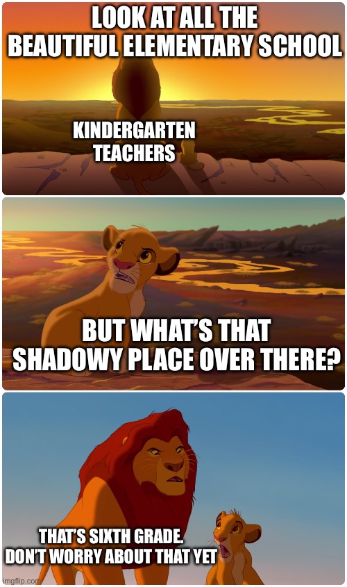 Lion King Meme | LOOK AT ALL THE BEAUTIFUL ELEMENTARY SCHOOL; KINDERGARTEN TEACHERS; BUT WHAT’S THAT SHADOWY PLACE OVER THERE? THAT’S SIXTH GRADE. DON’T WORRY ABOUT THAT YET | image tagged in lion king meme | made w/ Imgflip meme maker
