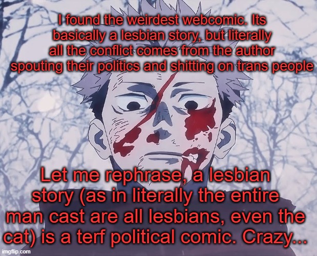 . | I found the weirdest webcomic. Its basically a lesbian story, but literally all the conflict comes from the author spouting their politics and shitting on trans people; Let me rephrase, a lesbian story (as in literally the entire man cast are all lesbians, even the cat) is a terf political comic. Crazy... | image tagged in yuji itadori | made w/ Imgflip meme maker