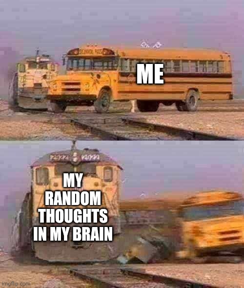 A train hitting a school bus | ME; MY RANDOM THOUGHTS IN MY BRAIN | image tagged in a train hitting a school bus | made w/ Imgflip meme maker