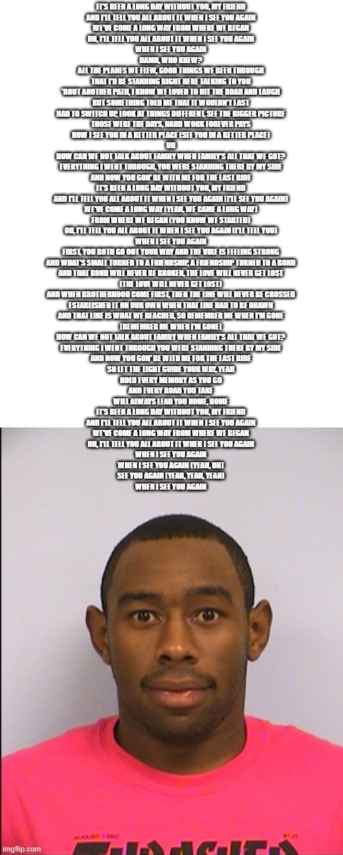 i think i did the wrong see you again | IT'S BEEN A LONG DAY WITHOUT YOU, MY FRIEND
AND I'LL TELL YOU ALL ABOUT IT WHEN I SEE YOU AGAIN
WE'VE COME A LONG WAY FROM WHERE WE BEGAN
OH, I'LL TELL YOU ALL ABOUT IT WHEN I SEE YOU AGAIN
WHEN I SEE YOU AGAIN
DAMN, WHO KNEW?
ALL THE PLANES WE FLEW, GOOD THINGS WE BEEN THROUGH
THAT I'D BE STANDING RIGHT HERE TALKING TO YOU
'BOUT ANOTHER PATH, I KNOW WE LOVED TO HIT THE ROAD AND LAUGH
BUT SOMETHING TOLD ME THAT IT WOULDN'T LAST
HAD TO SWITCH UP, LOOK AT THINGS DIFFERENT, SEE THE BIGGER PICTURE
THOSE WERE THE DAYS, HARD WORK FOREVER PAYS
NOW I SEE YOU IN A BETTER PLACE (SEE YOU IN A BETTER PLACE)
UH
HOW CAN WE NOT TALK ABOUT FAMILY WHEN FAMILY'S ALL THAT WE GOT?
EVERYTHING I WENT THROUGH, YOU WERE STANDING THERE BY MY SIDE
AND NOW YOU GON' BE WITH ME FOR THE LAST RIDE
IT'S BEEN A LONG DAY WITHOUT YOU, MY FRIEND
AND I'LL TELL YOU ALL ABOUT IT WHEN I SEE YOU AGAIN (I'LL SEE YOU AGAIN)
WE'VE COME A LONG WAY (YEAH, WE CAME A LONG WAY)
FROM WHERE WE BEGAN (YOU KNOW WE STARTED)
OH, I'LL TELL YOU ALL ABOUT IT WHEN I SEE YOU AGAIN (I'LL TELL YOU)
WHEN I SEE YOU AGAIN
FIRST, YOU BOTH GO OUT YOUR WAY AND THE VIBE IS FEELING STRONG
AND WHAT'S SMALL TURNED TO A FRIENDSHIP, A FRIENDSHIP TURNED TO A BOND
AND THAT BOND WILL NEVER BE BROKEN, THE LOVE WILL NEVER GET LOST
(THE LOVE WILL NEVER GET LOST)
AND WHEN BROTHERHOOD COME FIRST, THEN THE LINE WILL NEVER BE CROSSED
ESTABLISHED IT ON OUR OWN WHEN THAT LINE HAD TO BE DRAWN
AND THAT LINE IS WHAT WE REACHED, SO REMEMBER ME WHEN I'M GONE
(REMEMBER ME WHEN I'M GONE)
HOW CAN WE NOT TALK ABOUT FAMILY WHEN FAMILY'S ALL THAT WE GOT?
EVERYTHING I WENT THROUGH YOU WERE STANDING THERE BY MY SIDE
AND NOW YOU GON' BE WITH ME FOR THE LAST RIDE
SO LET THE LIGHT GUIDE YOUR WAY, YEAH
HOLD EVERY MEMORY AS YOU GO
AND EVERY ROAD YOU TAKE
WILL ALWAYS LEAD YOU HOME, HOME
IT'S BEEN A LONG DAY WITHOUT YOU, MY FRIEND
AND I'LL TELL YOU ALL ABOUT IT WHEN I SEE YOU AGAIN
WE'VE COME A LONG WAY FROM WHERE WE BEGAN
OH, I'LL TELL YOU ALL ABOUT IT WHEN I SEE YOU AGAIN
WHEN I SEE YOU AGAIN
WHEN I SEE YOU AGAIN (YEAH, UH)
SEE YOU AGAIN (YEAH, YEAH, YEAH)
WHEN I SEE YOU AGAIN | image tagged in tyler mugshot | made w/ Imgflip meme maker