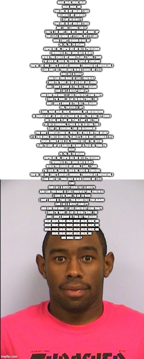 this time i did use the correct one | OKAY, OKAY, OKAY, OKAY
OKAY, OKAY, OH
YOU LIVE IN MY DREAM STATE
RELOCATE MY FANTASY
I STAY IN REALITY
YOU LIVE IN MY DREAM STATE
ANY TIME I COUNT SHEEP
THAT'S THE ONLY TIME WE MAKE UP, MAKE UP
YOU EXIST BEHIND MY EYELIDS, MY EYELIDS
NOW I DON'T WANNA WAKE UP
20-20, 20-20 VISION
CUPID HIT ME, CUPID HIT ME WITH PRECISION
I WONDER IF YOU LOOK BOTH WAYS
WHEN YOU CROSS MY MIND (YEAH), I SAID, I SAID
I'M SICK OF, SICK OF, SICK OF, SICK OF CHASING
YOU'RE THE ONE THAT'S ALWAYS RUNNING THROUGH MY DAYDREAM, I
I CAN ONLY SEE YOUR FACE WHEN I CLOSE MY EYES
CAN I GET A KISS?
AND CAN YOU MAKE IT LAST FOREVER?
I SAID I'M 'BOUT TO GO TO WAR (AH-HUH)
AND I DON'T KNOW IF I'MA SEE YOU AGAIN
CAN I GET A KISS? (CAN I?)
AND CAN YOU MAKE IT LAST FOREVER? (CAN YOU?)
I SAID I'M 'BOUT TO GO TO WAR ('BOUT TO)
AND I DON'T KNOW IF I'MA SEE YOU AGAIN
(UH, SWITCH IT UP)
I SAID, OKAY, OKAY, OKAY, OKIDOKIE, MY INFATUATION
IS TRANSLATIN' TO ANOTHER FORM OF WHAT YOU CALL IT? (LOVE)
OH YEAH, OH YEAH, OH YEAH, I AIN'T MET YOU
I'VE BEEN LOOKING, STUCK HERE WAITING FOR I
STOP THE CHASING, LIKE AN ALCOHOLIC
YOU DON'T UNDERSTAND ME, WHAT THE FUCK DO YOU MEAN?
IT'S THEM ROSE TINTED CHEEKS, YEAH IT'S THEM DIRT-COLORED EYES
SUGAR HONEY ICED TEA, BUMBLEBEE ON THE SCENE
YEAH I'D GIVE UP MY BAKERY TO HAVE A PIECE OF YOUR PIE
UGH!
20-20, 20-20 VISION
CUPID HIT ME, CUPID HIT ME WITH PRECISION
I WONDER IF YOU LOOK BOTH WAYS
WHEN YOU CROSS MY MIND, I SAID, I SAID
I'M SICK OF, SICK OF, SICK OF, SICK OF CHASING
YOU'RE THE ONE THAT'S ALWAYS RUNNING THROUGH MY DAYDREAM, I
I CAN ONLY SEE YOUR FACE WHEN I CLOSE MY EYES
(SO)
CAN I GET A KISS? (CAN I GET A KISS?)
AND CAN YOU MAKE IT LAST FOREVER? (OH, FOREVER)
I SAID I'M 'BOUT TO GO TO WAR
I DON'T KNOW IF I'MA SEE YOU AGAIN (SEE YOU AGAIN)
CAN I GET A KISS? (CAN I?)
AND CAN YOU MAKE IT LAST FOREVER? (CAN YOU?)
I SAID I'M 'BOUT TO GO TO WAR ('BOUT TO)
AND I DON'T KNOW IF I'MA SEE YOU AGAIN
OKAY, OKAY, OKAY, OKAY, OKAY, OKAY, OKAY, OH
OKAY, OKAY, OKAY, OKAY, OKAY, OKAY, OKAY, OH
OKAY, OKAY, OKAY, OKAY, OKAY, OKAY, OKAY, OH
OKAY, OKAY, OKAY, OKAY, OKAY, OH
ONE MORE TIME? | image tagged in tyler mugshot | made w/ Imgflip meme maker