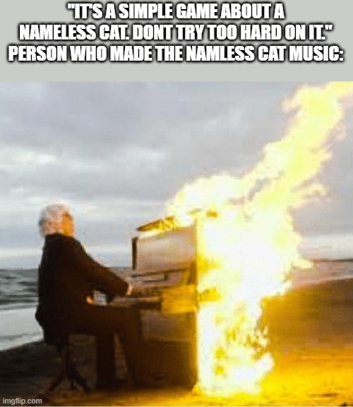 i finished playing it and i can confirm the ost is the most calming soundtrack ive eever heard. also a very sad ending | "IT'S A SIMPLE GAME ABOUT A NAMELESS CAT. DONT TRY TOO HARD ON IT."
PERSON WHO MADE THE NAMLESS CAT MUSIC: | image tagged in playing flaming piano | made w/ Imgflip meme maker