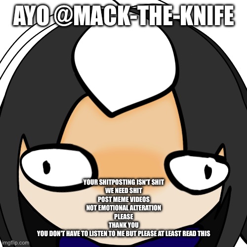 CosmoRETARDEDSTARING.PNG | AYO @MACK-THE-KNIFE; YOUR SHITPOSTING ISN'T SHIT
WE NEED SHIT
POST MEME VIDEOS
NOT EMOTIONAL ALTERATION
PLEASE
THANK YOU
YOU DON'T HAVE TO LISTEN TO ME BUT PLEASE AT LEAST READ THIS | image tagged in cosmoretardedstaring png | made w/ Imgflip meme maker