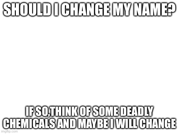 SHOULD I CHANGE MY NAME? IF SO,THINK OF SOME DEADLY CHEMICALS AND MAYBE I WILL CHANGE | made w/ Imgflip meme maker