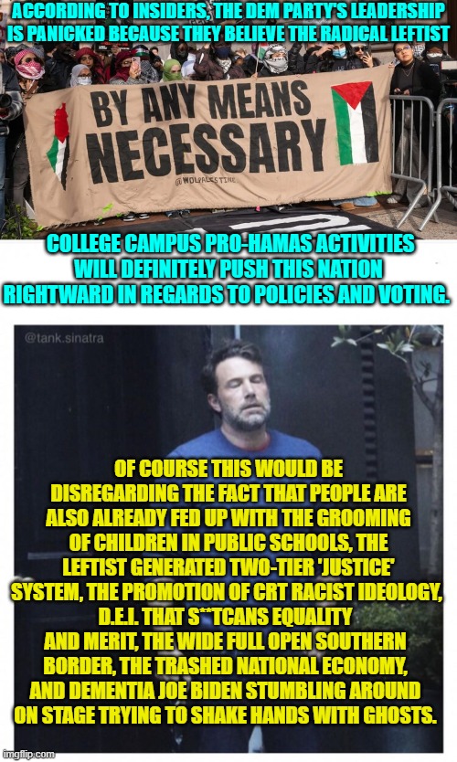 Yes leftists; it's the 'little' things that mount up over time. | ACCORDING TO INSIDERS, THE DEM PARTY'S LEADERSHIP IS PANICKED BECAUSE THEY BELIEVE THE RADICAL LEFTIST; COLLEGE CAMPUS PRO-HAMAS ACTIVITIES WILL DEFINITELY PUSH THIS NATION RIGHTWARD IN REGARDS TO POLICIES AND VOTING. OF COURSE THIS WOULD BE DISREGARDING THE FACT THAT PEOPLE ARE ALSO ALREADY FED UP WITH THE GROOMING OF CHILDREN IN PUBLIC SCHOOLS, THE LEFTIST GENERATED TWO-TIER 'JUSTICE' SYSTEM, THE PROMOTION OF CRT RACIST IDEOLOGY, D.E.I. THAT S**TCANS EQUALITY AND MERIT, THE WIDE FULL OPEN SOUTHERN BORDER, THE TRASHED NATIONAL ECONOMY, AND DEMENTIA JOE BIDEN STUMBLING AROUND ON STAGE TRYING TO SHAKE HANDS WITH GHOSTS. | image tagged in yep | made w/ Imgflip meme maker