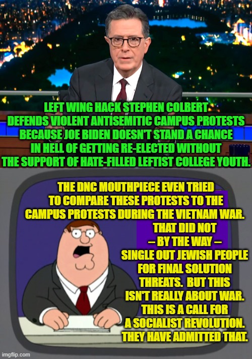 Remember people . . . these are your children on leftism . . . the opiate of the Dem Party masses. | LEFT WING HACK STEPHEN COLBERT DEFENDS VIOLENT ANTISEMITIC CAMPUS PROTESTS BECAUSE JOE BIDEN DOESN'T STAND A CHANCE IN HELL OF GETTING RE-ELECTED WITHOUT THE SUPPORT OF HATE-FILLED LEFTIST COLLEGE YOUTH. THE DNC MOUTHPIECE EVEN TRIED TO COMPARE THESE PROTESTS TO THE CAMPUS PROTESTS DURING THE VIETNAM WAR. THAT DID NOT -- BY THE WAY -- SINGLE OUT JEWISH PEOPLE FOR FINAL SOLUTION THREATS.  BUT THIS ISN'T REALLY ABOUT WAR. THIS IS A CALL FOR A SOCIALIST REVOLUTION. THEY HAVE ADMITTED THAT. | image tagged in yep | made w/ Imgflip meme maker