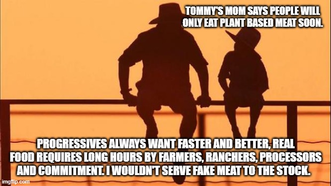 Cowboy wisdom, the old ways are the way forward. | TOMMY'S MOM SAYS PEOPLE WILL ONLY EAT PLANT BASED MEAT SOON. PROGRESSIVES ALWAYS WANT FASTER AND BETTER, REAL FOOD REQUIRES LONG HOURS BY FARMERS, RANCHERS, PROCESSORS AND COMMITMENT. I WOULDN'T SERVE FAKE MEAT TO THE STOCK. | image tagged in cowboy father and son,cowboy wisdom,fake food,beef,so god made a farmer,eating healthy | made w/ Imgflip meme maker
