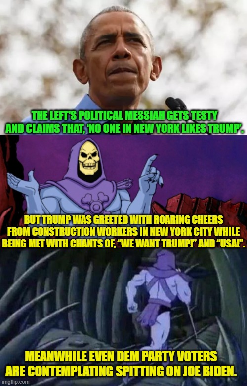 Poor Obama . . . to no longer be relevant. | THE LEFT'S POLITICAL MESSIAH GETS TESTY AND CLAIMS THAT, ‘NO ONE IN NEW YORK LIKES TRUMP’. BUT TRUMP WAS GREETED WITH ROARING CHEERS FROM CONSTRUCTION WORKERS IN NEW YORK CITY WHILE BEING MET WITH CHANTS OF, “WE WANT TRUMP!” AND “USA!”. MEANWHILE EVEN DEM PARTY VOTERS ARE CONTEMPLATING SPITTING ON JOE BIDEN. | image tagged in yep | made w/ Imgflip meme maker