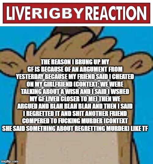 Live rigby reaction | THE REASON I BRUNG UP MY GF IS BECAUSE OF AN ARGUMENT FROM YESTERDAY BECAUSE MY FRIEND SAID I CHEATED ON MY GIRLFRIEND (CONTEXT: WE WERE TALKING ABOUT A WISH AND I SAID I WSHED MY GF LIVED CLOSER TO ME) THEN WE ARGUED AND BLAH BLAH BLAH AND THEN I SAID I REGRETTED IT AND SHIT ANOTHER FRIEND COMPERED TO FUCKING MURDER (CONTEXT SHE SAID SOMETHING ABOUT REGRETTING MURDER) LIKE TF | image tagged in live rigby reaction | made w/ Imgflip meme maker