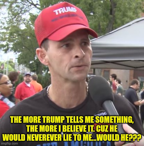 Duh... | THE MORE TRUMP TELLS ME SOMETHING, THE MORE I BELIEVE IT. CUZ HE WOULD NEVEREVER LIE TO ME...WOULD HE??? | image tagged in trump supporter | made w/ Imgflip meme maker