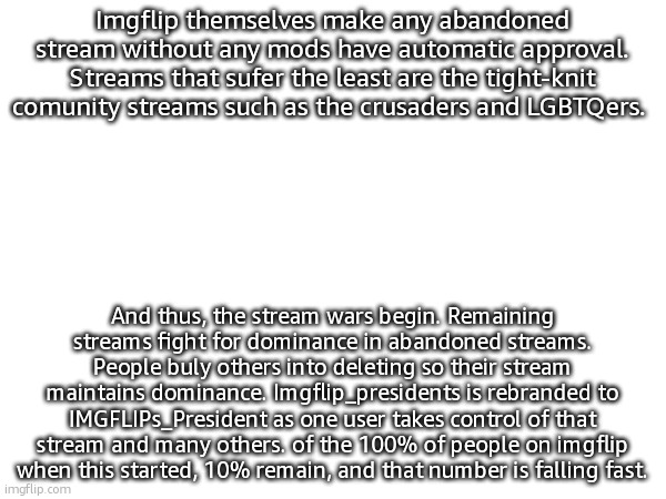 pt.2 | Imgflip themselves make any abandoned stream without any mods have automatic approval. Streams that sufer the least are the tight-knit comunity streams such as the crusaders and LGBTQers. And thus, the stream wars begin. Remaining streams fight for dominance in abandoned streams. People buly others into deleting so their stream maintains dominance. Imgflip_presidents is rebranded to IMGFLIPs_President as one user takes control of that stream and many others. of the 100% of people on imgflip when this started, 10% remain, and that number is falling fast. | made w/ Imgflip meme maker