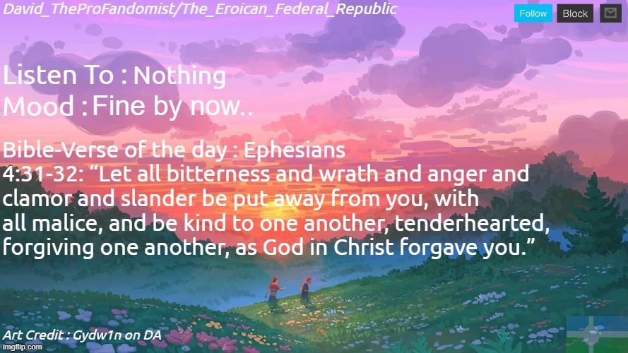 New and Better Eroican Federal Republic's Announcement | Nothing; Fine by now.. Bible-Verse of the day : Ephesians 4:31-32: “Let all bitterness and wrath and anger and clamor and slander be put away from you, with all malice, and be kind to one another, tenderhearted, forgiving one another, as God in Christ forgave you.” | image tagged in new and better eroican federal republic's announcement | made w/ Imgflip meme maker