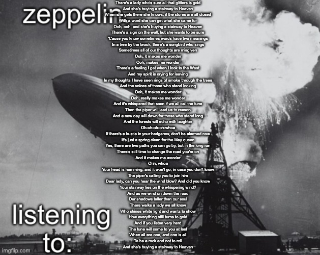 zeppelin announcement temp | There's a lady who's sure all that glitters is gold
And she's buying a stairway to Heaven
When she gets there she knows, if the stores are all closed
With a word she can get what she came for
Ooh, ooh, and she's buying a stairway to Heaven
There's a sign on the wall, but she wants to be sure
'Cause you know sometimes words have two meanings
In a tree by the brook, there's a songbird who sings
Sometimes all of our thoughts are misgiven
Ooh, it makes me wonder
Ooh, makes me wonder
There's a feeling I get when I look to the West
And my spirit is crying for leaving
In my thoughts I have seen rings of smoke through the trees
And the voices of those who stand looking
Ooh, it makes me wonder
Ooh, really makes me wonder
And it's whispered that soon if we all call the tune
Then the piper will lead us to reason
And a new day will dawn for those who stand long
And the forests will echo with laughter
Oh-oh-oh-oh-whoa
If there's a bustle in your hedgerow, don't be alarmed now
It's just a spring clean for the May queen
Yes, there are two paths you can go by, but in the long run
There's still time to change the road you're on
And it makes me wonder
Ohh, whoa
Your head is humming, and it won't go, in case you don't know
The piper's calling you to join him
Dear lady, can you hear the wind blow? And did you know
Your stairway lies on the whispering wind?
And as we wind on down the road
Our shadows taller than our soul
There walks a lady we all know
Who shines white light and wants to show
How everything still turns to gold
And if you listen very hard
The tune will come to you at last
When all are one, and one is all
To be a rock and not to roll
And she's buying a stairway to Heaven | image tagged in zeppelin announcement temp | made w/ Imgflip meme maker