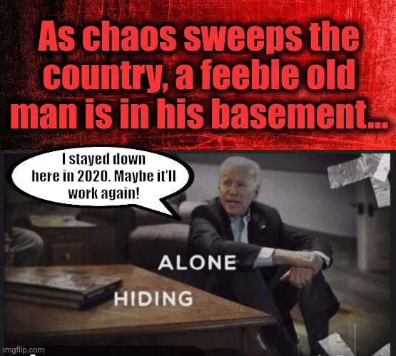 Dementia, weakness, silence | As chaos sweeps the country, a feeble old man is in his basement... I stayed down
here in 2020. Maybe it'll
work again! | image tagged in memes,joe biden,antisemitism,terrorists,hamas,israel | made w/ Imgflip meme maker
