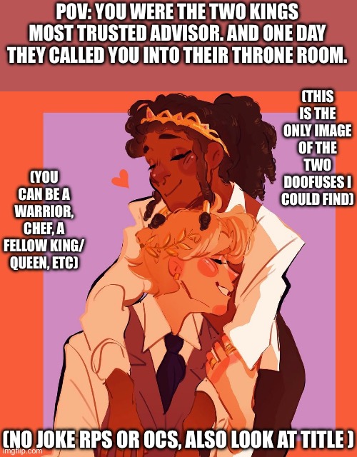 If you have a problem with gay people, keep it to yourself please =] | (THIS IS THE ONLY IMAGE OF THE TWO DOOFUSES I COULD FIND); POV: YOU WERE THE TWO KINGS MOST TRUSTED ADVISOR. AND ONE DAY THEY CALLED YOU INTO THEIR THRONE ROOM. (YOU CAN BE A WARRIOR, CHEF, A FELLOW KING/ QUEEN, ETC); (NO JOKE RPS OR OCS, ALSO LOOK AT TITLE ) | image tagged in idk | made w/ Imgflip meme maker