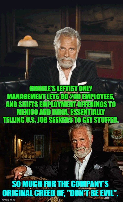 Leftist control of major corporations, is always interesting. | GOOGLE’S LEFTIST ONLY MANAGEMENT LETS GO 200 EMPLOYEES, AND SHIFTS EMPLOYMENT OFFERINGS TO MEXICO AND INDIA. ESSENTIALLY TELLING U.S. JOB SEEKERS TO GET STUFFED. SO MUCH FOR THE COMPANY'S ORIGINAL CREED OF, "DON'T BE EVIL". | image tagged in yep | made w/ Imgflip meme maker