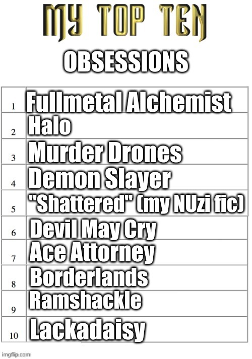 Take your pick, I've got more | OBSESSIONS; Fullmetal Alchemist; Halo; Murder Drones; Demon Slayer; "Shattered" (my NUzi fic); Devil May Cry; Ace Attorney; Borderlands; Ramshackle; Lackadaisy | image tagged in top ten list better | made w/ Imgflip meme maker