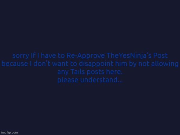 Sorry If I have to Re-Approve his Post on Tails. It's just because I don't even Want to Disappoint him | sorry If I have to Re-Approve TheYesNinja's Post
because I don't want to disappoint him by not allowing
any Tails posts here.
please understand... | image tagged in please understand tho | made w/ Imgflip meme maker