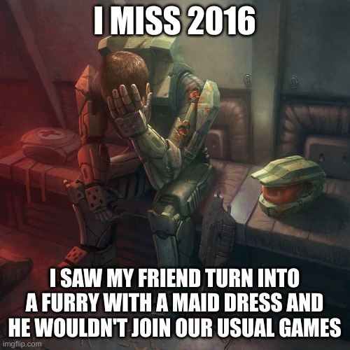 Sad master chief | I MISS 2016 I SAW MY FRIEND TURN INTO A FURRY WITH A MAID DRESS AND HE WOULDN'T JOIN OUR USUAL GAMES | image tagged in sad master chief | made w/ Imgflip meme maker
