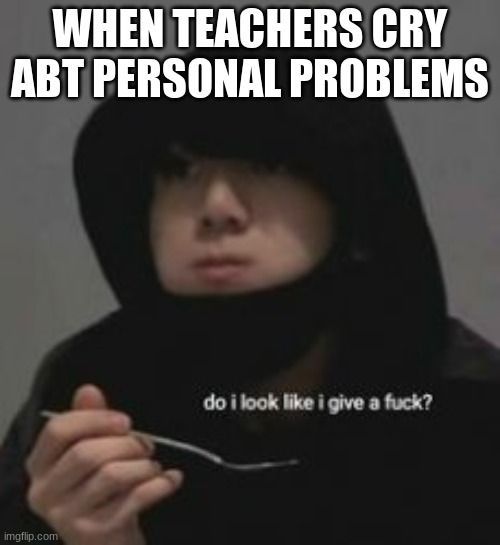 Do I look like I give a fucc?.-. | WHEN TEACHERS CRY ABT PERSONAL PROBLEMS | image tagged in do i look like i give a fucc - | made w/ Imgflip meme maker