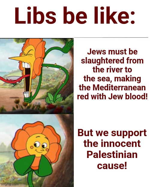 Consistency was never their strong suit | Libs be like:; Jews must be slaughtered from the river to the sea, making the Mediterranean red with Jew blood! But we support
the innocent
Palestinian
cause! | image tagged in cuphead flower,memes,antisemitism,democrats,joe biden,hamas | made w/ Imgflip meme maker