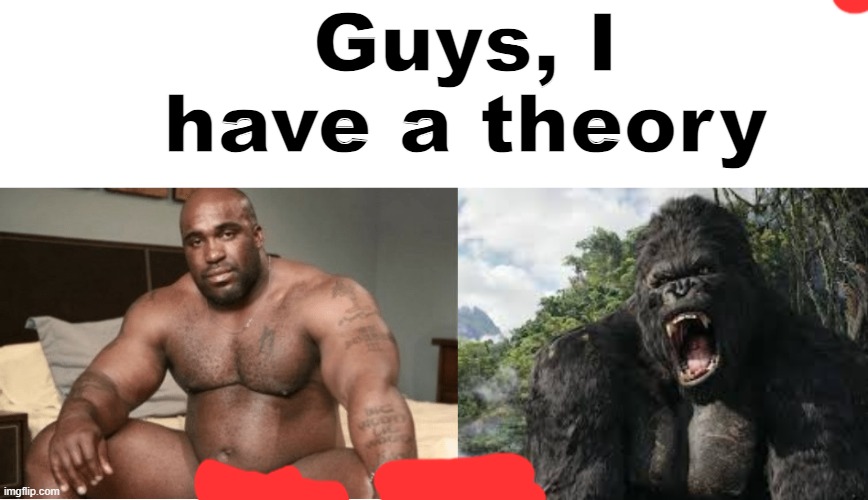 Guys, I have a theory | image tagged in big black guy big dick,king kong | made w/ Imgflip meme maker