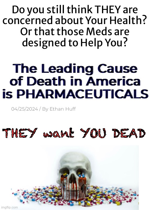 Pills = Kills | Do you still think THEY are
concerned about Your Health?
Or that those Meds are
designed to Help You? The Leading Cause of Death in America is PHARMACEUTICALS; THEY want YOU DEAD | image tagged in memes,meds,pharmaceuticals,healthcare,seems noble but its not,fjb voters progressives leftists kissmyass | made w/ Imgflip meme maker