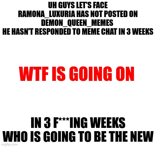 HELLO | UH GUYS LET'S FACE RAMONA_LUXURIA HAS NOT POSTED ON
DEMON_QUEEN_MEMES 
HE HASN'T RESPONDED TO MEME CHAT IN 3 WEEKS; WTF IS GOING ON; IN 3 F***ING WEEKS
WHO IS GOING TO BE THE NEW | image tagged in help,hello | made w/ Imgflip meme maker